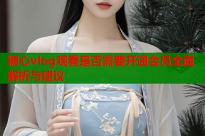 糖心vlog观看是否需要开通会员全面解析与建议