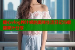 糖心vlog榨汁姬的美味生活日记与健康果汁分享