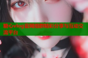 糖心vlog官网组群精彩分享与互动交流平台