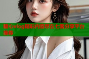 糖心vlog精彩内容尽在七客分享平台推荐
