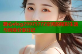 糖心vlog2997577Z空间的精彩生活与创意分享日记