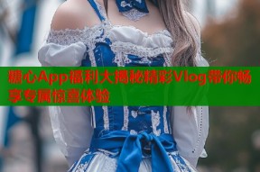 糖心App福利大揭秘精彩Vlog带你畅享专属惊喜体验