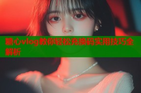糖心vlog教你轻松充换码实用技巧全解析