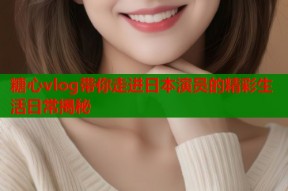 糖心vlog带你走进日本演员的精彩生活日常揭秘