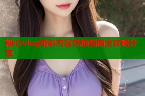 糖心vlog精彩内容兑换指南全攻略分享