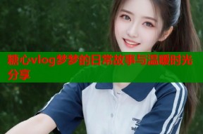 糖心vlog梦梦的日常故事与温暖时光分享