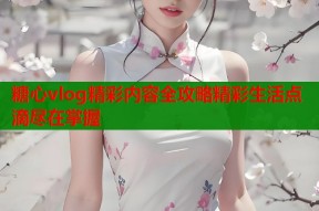 糖心vlog精彩内容全攻略精彩生活点滴尽在掌握