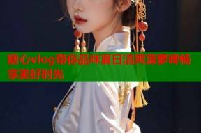 糖心vlog带你品味夏日清爽菠萝啤畅享美好时光