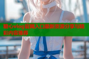 糖心vlog官网入口最新资源分享与精彩内容推荐
