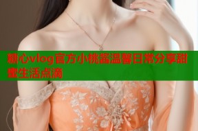 糖心vlog官方小桃酱温馨日常分享甜蜜生活点滴