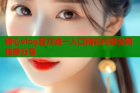 糖心vlog官方唯一入口精彩内容全网独家分享