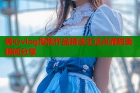 糖心vlog樱桃作品精选生活点滴甜美瞬间分享