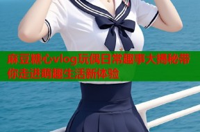 麻豆糖心vlog玩偶日常趣事大揭秘带你走进萌趣生活新体验