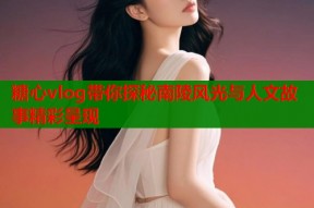糖心vlog带你探秘南陵风光与人文故事精彩呈现