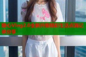糖心Vlog2.0全新升级精彩生活点滴记录分享