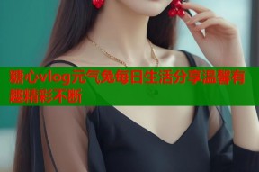 糖心vlog元气兔每日生活分享温馨有趣精彩不断