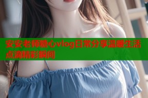 安安老师糖心vlog日常分享温暖生活点滴精彩瞬间
