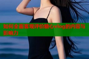 如何全面客观评价糖心vlog的内容与影响力