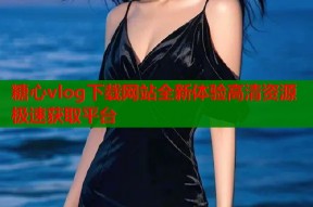 糖心vlog下载网站全新体验高清资源极速获取平台