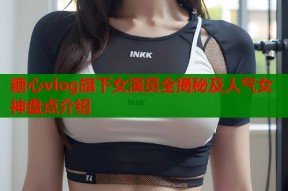糖心vlog旗下女演员全揭秘及人气女神盘点介绍