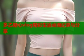 多乙糖心vlog精彩生活点滴记录与分享