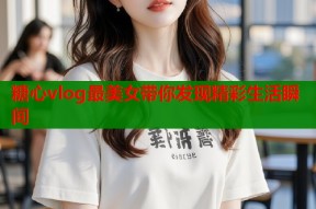 糖心vlog最美女带你发现精彩生活瞬间