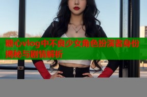 糖心vlog中不良少女角色扮演者身份揭秘与剧情解析