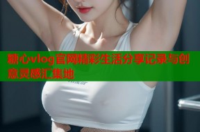 糖心vlog官网精彩生活分享记录与创意灵感汇集地