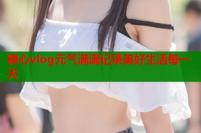 糖心vlog元气满满记录美好生活每一天