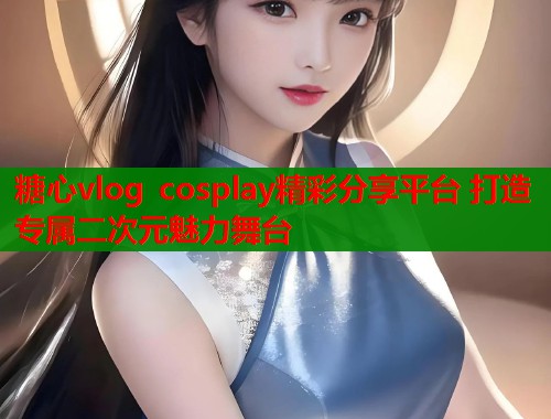 糖心vlog cosplay精彩分享平台 打造专属二次元魅力舞台  第1张