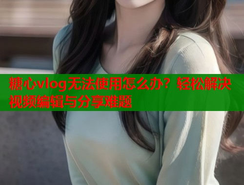 糖心vlog无法使用怎么办？轻松解决视频编辑与分享难题  第1张
