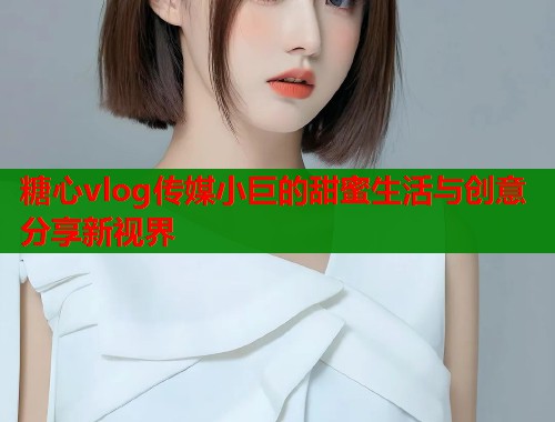 糖心vlog传媒小巨的甜蜜生活与创意分享新视界  第1张