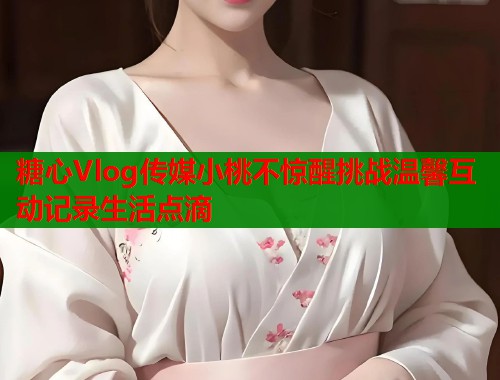 糖心Vlog传媒小桃不惊醒挑战温馨互动记录生活点滴  第1张