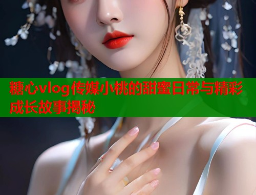 糖心vlog传媒小桃的甜蜜日常与精彩成长故事揭秘  第2张