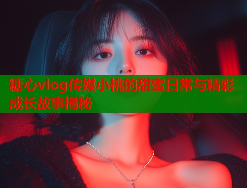 糖心vlog传媒小桃的甜蜜日常与精彩成长故事揭秘  第1张