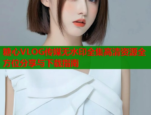 糖心VLOG传媒无水印全集高清资源全方位分享与下载指南  第2张