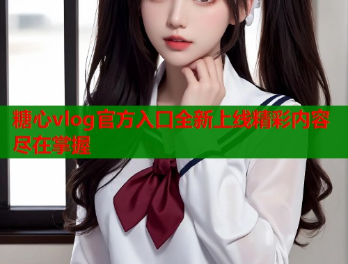 糖心vlog官方入口全新上线精彩内容尽在掌握  第1张