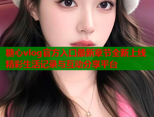 糖心vlog官方入口最新章节全新上线精彩生活记录与互动分享平台  第1张