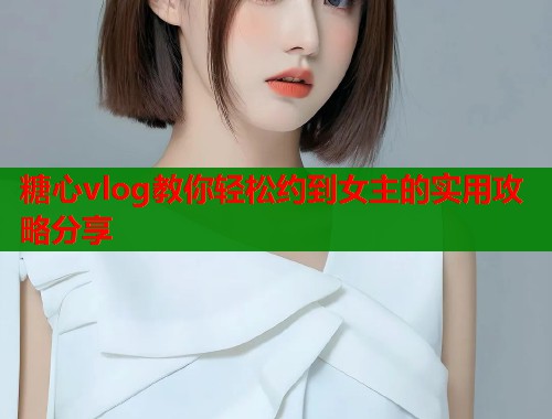 糖心vlog教你轻松约到女主的实用攻略分享  第1张