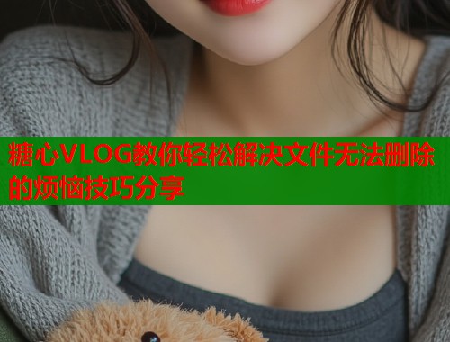 糖心VLOG教你轻松解决文件无法删除的烦恼技巧分享  第2张