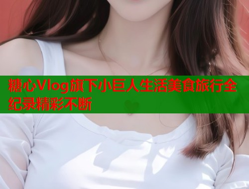 糖心Vlog旗下小巨人生活美食旅行全纪录精彩不断  第1张
