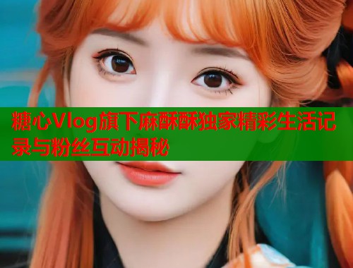 糖心Vlog旗下麻酥酥独家精彩生活记录与粉丝互动揭秘  第1张