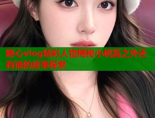 糖心vlog精彩人物揭秘小桃酱之外还有谁的故事探索  第1张