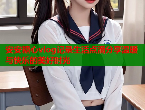 安安糖心vlog记录生活点滴分享温暖与快乐的美好时光  第1张