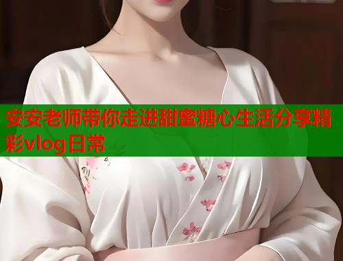 安安老师带你走进甜蜜糖心生活分享精彩vlog日常  第1张