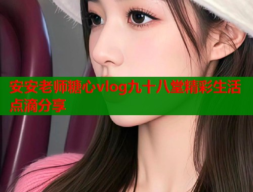安安老师糖心vlog九十八堂精彩生活点滴分享  第1张