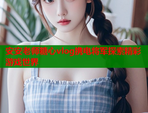 安安老师糖心vlog携电将军探索精彩游戏世界  第1张