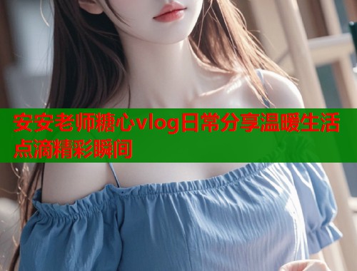 安安老师糖心vlog日常分享温暖生活点滴精彩瞬间  第1张