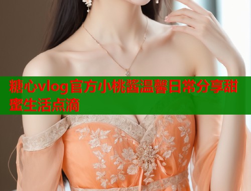 糖心vlog官方小桃酱温馨日常分享甜蜜生活点滴  第1张