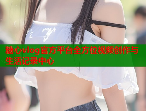 糖心vlog官方平台全方位视频创作与生活记录中心  第2张